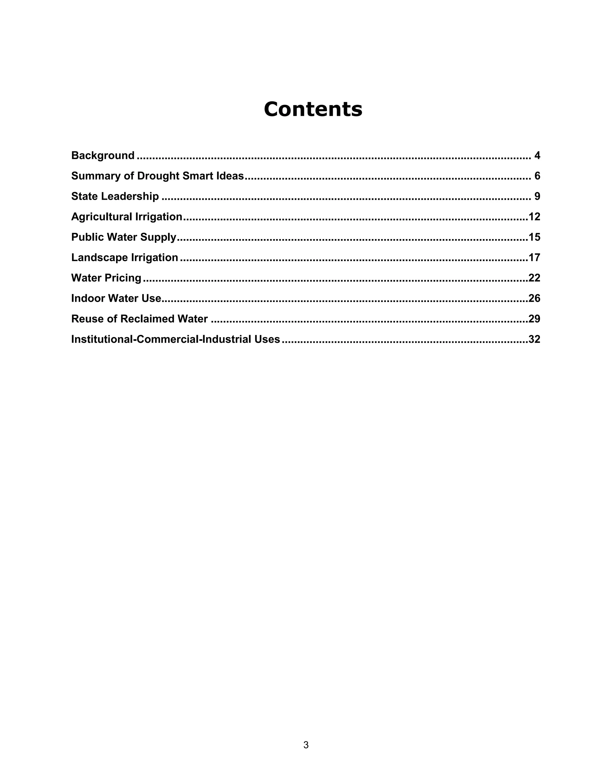 Contents

Background ................................................................................................................................ 4
Summary of Drought Smart Ideas............................................................................................. 6
State Leadership ........................................................................................................................ 9
Agricultural Irrigation................................................................................................................12
Public Water Supply..................................................................................................................15
Landscape Irrigation .................................................................................................................17
Water Pricing .............................................................................................................................22
Indoor Water Use.......................................................................................................................26
Reuse of Reclaimed Water .......................................................................................................29
Institutional-Commercial-Industrial Uses ................................................................................32




                                                                     3
 