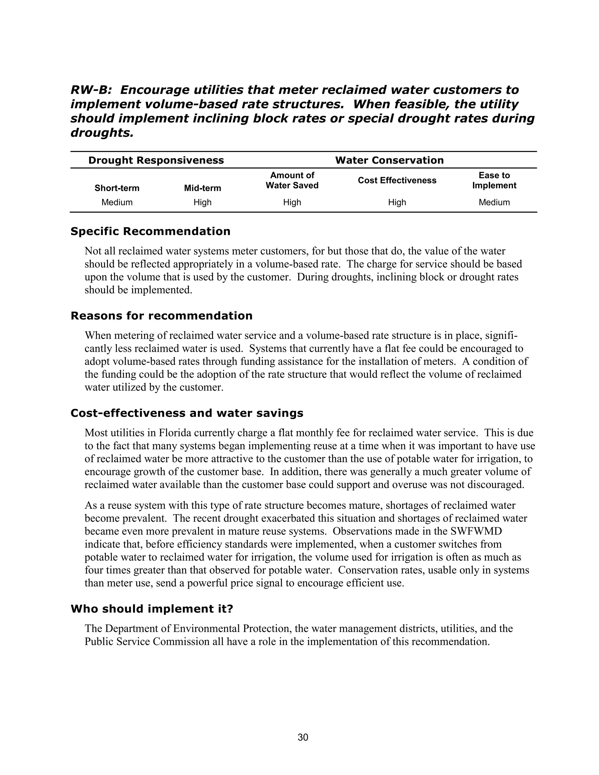 RW-B: Encourage utilities that meter reclaimed water customers to
implement volume-based rate structures. When feasible, the utility
should implement inclining block rates or special drought rates during
droughts.

  Drought Responsiveness                                  Water Conservation
                                            Amount of                                     Ease to
                                                               Cost Effectiveness
    Short-term          Mid-term           Water Saved                                   Implement
     Medium               High                High                    High                 Medium


Specific Recommendation
  Not all reclaimed water systems meter customers, for but those that do, the value of the water
  should be reflected appropriately in a volume-based rate. The charge for service should be based
  upon the volume that is used by the customer. During droughts, inclining block or drought rates
  should be implemented.

Reasons for recommendation
  When metering of reclaimed water service and a volume-based rate structure is in place, signifi-
  cantly less reclaimed water is used. Systems that currently have a flat fee could be encouraged to
  adopt volume-based rates through funding assistance for the installation of meters. A condition of
  the funding could be the adoption of the rate structure that would reflect the volume of reclaimed
  water utilized by the customer.

Cost-effectiveness and water savings
  Most utilities in Florida currently charge a flat monthly fee for reclaimed water service. This is due
  to the fact that many systems began implementing reuse at a time when it was important to have use
  of reclaimed water be more attractive to the customer than the use of potable water for irrigation, to
  encourage growth of the customer base. In addition, there was generally a much greater volume of
  reclaimed water available than the customer base could support and overuse was not discouraged.
  As a reuse system with this type of rate structure becomes mature, shortages of reclaimed water
  become prevalent. The recent drought exacerbated this situation and shortages of reclaimed water
  became even more prevalent in mature reuse systems. Observations made in the SWFWMD
  indicate that, before efficiency standards were implemented, when a customer switches from
  potable water to reclaimed water for irrigation, the volume used for irrigation is often as much as
  four times greater than that observed for potable water. Conservation rates, usable only in systems
  than meter use, send a powerful price signal to encourage efficient use.

Who should implement it?
  The Department of Environmental Protection, the water management districts, utilities, and the
  Public Service Commission all have a role in the implementation of this recommendation.




                                                  30
 
