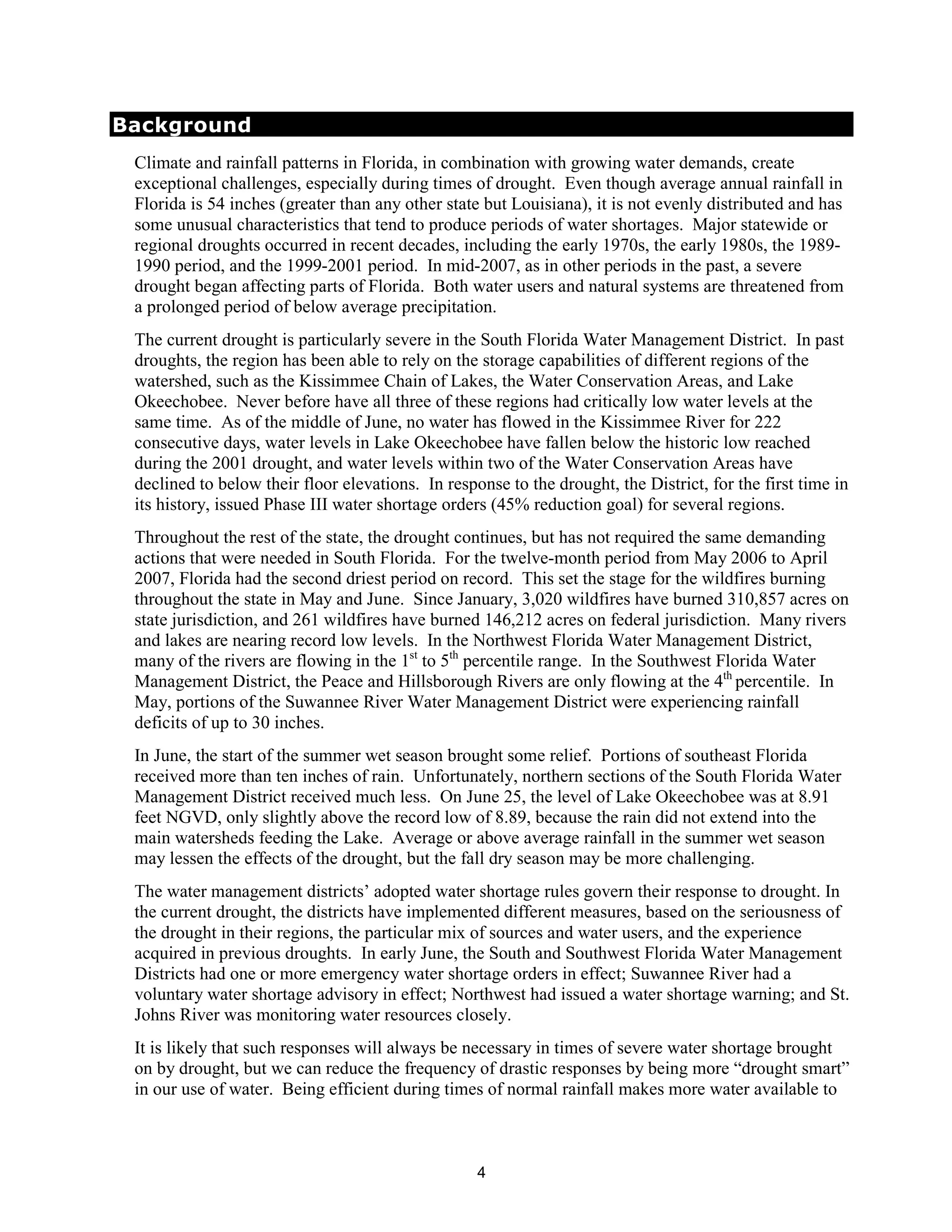 Background
 Climate and rainfall patterns in Florida, in combination with growing water demands, create
 exceptional challenges, especially during times of drought. Even though average annual rainfall in
 Florida is 54 inches (greater than any other state but Louisiana), it is not evenly distributed and has
 some unusual characteristics that tend to produce periods of water shortages. Major statewide or
 regional droughts occurred in recent decades, including the early 1970s, the early 1980s, the 1989-
 1990 period, and the 1999-2001 period. In mid-2007, as in other periods in the past, a severe
 drought began affecting parts of Florida. Both water users and natural systems are threatened from
 a prolonged period of below average precipitation.
 The current drought is particularly severe in the South Florida Water Management District. In past
 droughts, the region has been able to rely on the storage capabilities of different regions of the
 watershed, such as the Kissimmee Chain of Lakes, the Water Conservation Areas, and Lake
 Okeechobee. Never before have all three of these regions had critically low water levels at the
 same time. As of the middle of June, no water has flowed in the Kissimmee River for 222
 consecutive days, water levels in Lake Okeechobee have fallen below the historic low reached
 during the 2001 drought, and water levels within two of the Water Conservation Areas have
 declined to below their floor elevations. In response to the drought, the District, for the first time in
 its history, issued Phase III water shortage orders (45% reduction goal) for several regions.
 Throughout the rest of the state, the drought continues, but has not required the same demanding
 actions that were needed in South Florida. For the twelve-month period from May 2006 to April
 2007, Florida had the second driest period on record. This set the stage for the wildfires burning
 throughout the state in May and June. Since January, 3,020 wildfires have burned 310,857 acres on
 state jurisdiction, and 261 wildfires have burned 146,212 acres on federal jurisdiction. Many rivers
 and lakes are nearing record low levels. In the Northwest Florida Water Management District,
 many of the rivers are flowing in the 1st to 5th percentile range. In the Southwest Florida Water
 Management District, the Peace and Hillsborough Rivers are only flowing at the 4th percentile. In
 May, portions of the Suwannee River Water Management District were experiencing rainfall
 deficits of up to 30 inches.
 In June, the start of the summer wet season brought some relief. Portions of southeast Florida
 received more than ten inches of rain. Unfortunately, northern sections of the South Florida Water
 Management District received much less. On June 25, the level of Lake Okeechobee was at 8.91
 feet NGVD, only slightly above the record low of 8.89, because the rain did not extend into the
 main watersheds feeding the Lake. Average or above average rainfall in the summer wet season
 may lessen the effects of the drought, but the fall dry season may be more challenging.
 The water management districts’ adopted water shortage rules govern their response to drought. In
 the current drought, the districts have implemented different measures, based on the seriousness of
 the drought in their regions, the particular mix of sources and water users, and the experience
 acquired in previous droughts. In early June, the South and Southwest Florida Water Management
 Districts had one or more emergency water shortage orders in effect; Suwannee River had a
 voluntary water shortage advisory in effect; Northwest had issued a water shortage warning; and St.
 Johns River was monitoring water resources closely.
 It is likely that such responses will always be necessary in times of severe water shortage brought
 on by drought, but we can reduce the frequency of drastic responses by being more “drought smart”
 in our use of water. Being efficient during times of normal rainfall makes more water available to



                                                   4
 