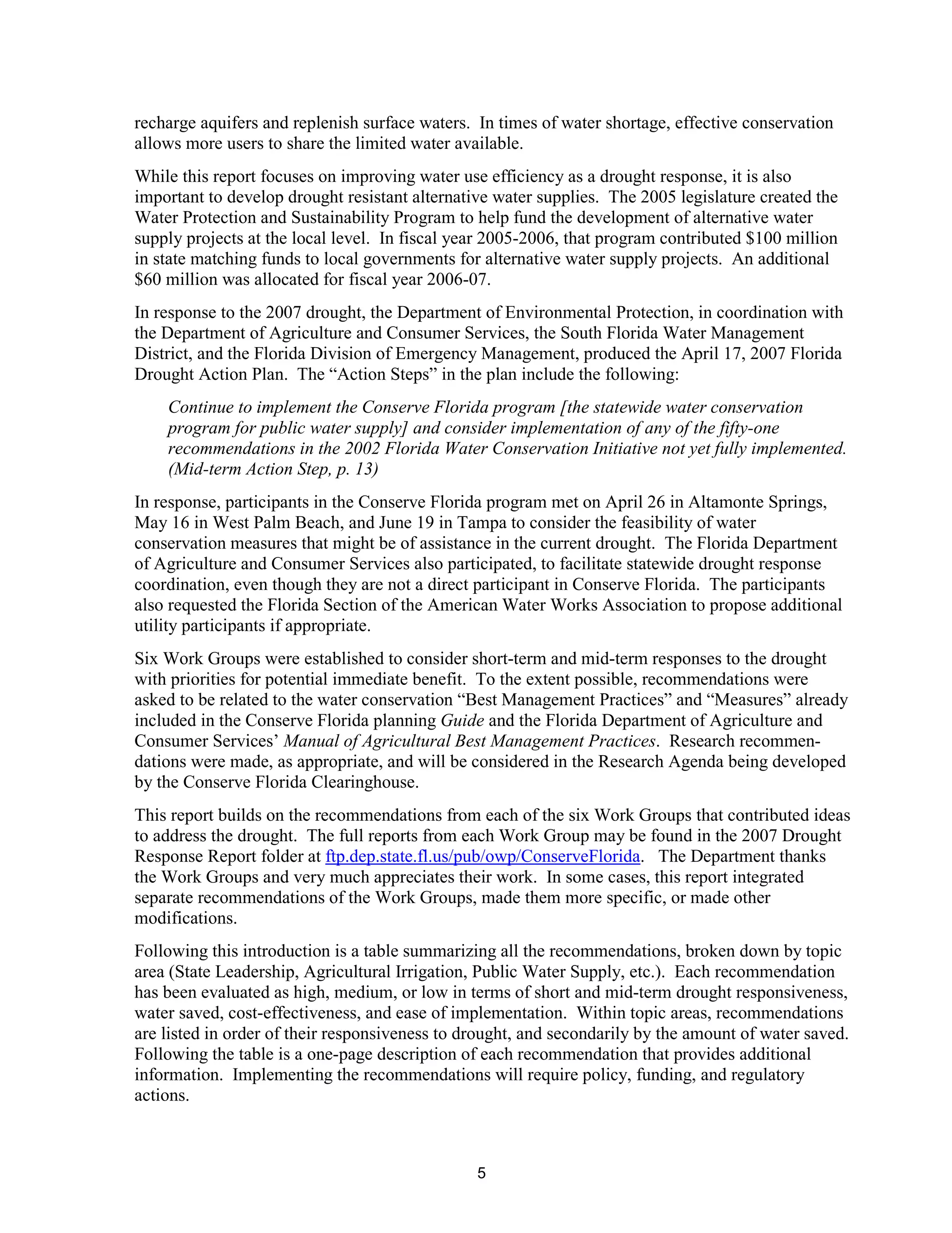 recharge aquifers and replenish surface waters. In times of water shortage, effective conservation
allows more users to share the limited water available.
While this report focuses on improving water use efficiency as a drought response, it is also
important to develop drought resistant alternative water supplies. The 2005 legislature created the
Water Protection and Sustainability Program to help fund the development of alternative water
supply projects at the local level. In fiscal year 2005-2006, that program contributed $100 million
in state matching funds to local governments for alternative water supply projects. An additional
$60 million was allocated for fiscal year 2006-07.
In response to the 2007 drought, the Department of Environmental Protection, in coordination with
the Department of Agriculture and Consumer Services, the South Florida Water Management
District, and the Florida Division of Emergency Management, produced the April 17, 2007 Florida
Drought Action Plan. The “Action Steps” in the plan include the following:
    Continue to implement the Conserve Florida program [the statewide water conservation
    program for public water supply] and consider implementation of any of the fifty-one
    recommendations in the 2002 Florida Water Conservation Initiative not yet fully implemented.
    (Mid-term Action Step, p. 13)
In response, participants in the Conserve Florida program met on April 26 in Altamonte Springs,
May 16 in West Palm Beach, and June 19 in Tampa to consider the feasibility of water
conservation measures that might be of assistance in the current drought. The Florida Department
of Agriculture and Consumer Services also participated, to facilitate statewide drought response
coordination, even though they are not a direct participant in Conserve Florida. The participants
also requested the Florida Section of the American Water Works Association to propose additional
utility participants if appropriate.
Six Work Groups were established to consider short-term and mid-term responses to the drought
with priorities for potential immediate benefit. To the extent possible, recommendations were
asked to be related to the water conservation “Best Management Practices” and “Measures” already
included in the Conserve Florida planning Guide and the Florida Department of Agriculture and
Consumer Services’ Manual of Agricultural Best Management Practices. Research recommen-
dations were made, as appropriate, and will be considered in the Research Agenda being developed
by the Conserve Florida Clearinghouse.
This report builds on the recommendations from each of the six Work Groups that contributed ideas
to address the drought. The full reports from each Work Group may be found in the 2007 Drought
Response Report folder at ftp.dep.state.fl.us/pub/owp/ConserveFlorida. The Department thanks
the Work Groups and very much appreciates their work. In some cases, this report integrated
separate recommendations of the Work Groups, made them more specific, or made other
modifications.
Following this introduction is a table summarizing all the recommendations, broken down by topic
area (State Leadership, Agricultural Irrigation, Public Water Supply, etc.). Each recommendation
has been evaluated as high, medium, or low in terms of short and mid-term drought responsiveness,
water saved, cost-effectiveness, and ease of implementation. Within topic areas, recommendations
are listed in order of their responsiveness to drought, and secondarily by the amount of water saved.
Following the table is a one-page description of each recommendation that provides additional
information. Implementing the recommendations will require policy, funding, and regulatory
actions.



                                                5
 