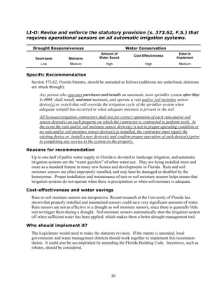 LI-D: Revise and enforce the statutory provision (s. 373.62, F.S.) that
requires operational sensors on all automatic irrigation systems.

  Drought Responsiveness                                   Water Conservation
                                            Amount of                                       Ease to
                                                                 Cost Effectiveness
    Short-term          Mid-term           Water Saved                                     Implement
       Low               Medium                High                     High                Medium


Specific Recommendation
  Section 373.62, Florida Statutes, should be amended as follows (additions are underlined, deletions
  are struck through):
      Any person who operates purchases and installs an automatic lawn sprinkler system after May
      1, 1991, shall install, and must maintain, and operate a rain and/or soil moisture sensor
      device(s) or switch that will override the irrigation cycle of the sprinkler system when
      adequate rainfall has occurred or when adequate moisture is present in the soil.
      All licensed irrigation contractors shall test for correct operation of each rain and/or soil
      sensor devise(s) on each property on which the contractor is contracted to perform work. In
      the event the rain and/or soil moisture sensor device(s) is not in proper operating condition or
      no rain and/or soil moisture sensor device(s) is installed, the contractor must repair the
      existing device or install a new device(s) and confirm proper operation of such device(s) prior
      to completing any service to the system on the property.

Reasons for recommendation
  Up to one-half of public water supply in Florida is devoted to landscape irrigation, and automatic
  irrigation systems are the “water guzzlers” of urban water use. They are being installed more and
  more as a standard feature in many new homes and developments in Florida. Rain and soil
  moisture sensors are often improperly installed, and may later be damaged or disabled by the
  homeowner. Proper installation and maintenance of rain or soil moisture sensors helps ensure that
  irrigation systems do not operate when there is precipitation or when soil moisture is adequate.

Cost-effectiveness and water savings
  Rain or soil moisture sensors are inexpensive. Recent research at the University of Florida has
  shown that properly installed and maintained sensors could save very significant amounts of water.
  Rain sensors are not as effective in a drought as soil moisture sensors, since there is generally little
  rain to trigger them during a drought. Soil moisture sensors automatically shut the irrigation system
  off when sufficient water has been applied, which makes them a better drought management tool.

Who should implement it?
  The Legislature would need to make the statutory revision. If the statute is amended, local
  governments and water management districts should work together to implement this recommen-
  dation. It could also be accomplished by amending the Florida Building Code. Incentives, such as
  rebates, should be considered.




                                                   20
 