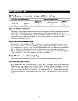 Indoor Water Use

IU-A: Expand programs to replace inefficient toilets.

  Drought Responsiveness                                   Water Conservation
                                            Amount of                                      Ease to
                                                                Cost Effectiveness
    Short-term          Mid-term           Water Saved                                    Implement
       Low               Medium              Medium                    High                Medium


Specific Recommendation
  Implement toilet incentive/replacement programs that use only WaterSense labeled high efficiency
  toilets (HETs). Though currently not on the shelves, the EPA anticipates having WaterSense
  labeled HETs available for distribution to consumers later in 2007. For some funding agencies, this
  requirement would take effect only when HETs are readily available to consumers to avoid
  hindering program participation.

Reasons for Recommendation
  Replacement of older, inefficient toilets is a relatively simple way to permanently reduce indoor
  home water use. Improvements in technology and testing methodologies have resulted in highly
  efficient toilets that also have a high level of customer satisfaction. The WaterSense label ensures
  that the toilet bearing the label performs up to a high standard of performance and efficiency.
  While toilet replacement programs have a low impact on drought in the short term, the long-term
  effect of using HETs exclusively in Florida should be considerable.

Cost-effectiveness and water savings
  Toilet replacement programs are cost-effective and save considerable amounts of water.

Who should implement it?
  Water management districts should require the use of HETs in the water conservation programs of
  the public water supply utilities they regulate. Utilities should consider pooling their resources to
  support a bulk purchase program. If a government is conducting a large program they could bulk
  purchase those toilets on their own, based on a set of specifications. If a number of governments
  were conducting smaller scale programs, those governments could collectively bulk purchase the
  toilets.




                                                  26
 