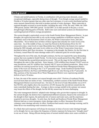 Background
 Climate and rainfall patterns in Florida, in combination with growing water demands, create
 exceptional challenges, especially during times of drought. Even though average annual rainfall in
 Florida is 54 inches (greater than any other state but Louisiana), it is not evenly distributed and has
 some unusual characteristics that tend to produce periods of water shortages. Major statewide or
 regional droughts occurred in recent decades, including the early 1970s, the early 1980s, the 1989-
 1990 period, and the 1999-2001 period. In mid-2007, as in other periods in the past, a severe
 drought began affecting parts of Florida. Both water users and natural systems are threatened from
 a prolonged period of below average precipitation.
 The current drought is particularly severe in the South Florida Water Management District. In past
 droughts, the region has been able to rely on the storage capabilities of different regions of the
 watershed, such as the Kissimmee Chain of Lakes, the Water Conservation Areas, and Lake
 Okeechobee. Never before have all three of these regions had critically low water levels at the
 same time. As of the middle of June, no water has flowed in the Kissimmee River for 222
 consecutive days, water levels in Lake Okeechobee have fallen below the historic low reached
 during the 2001 drought, and water levels within two of the Water Conservation Areas have
 declined to below their floor elevations. In response to the drought, the District, for the first time in
 its history, issued Phase III water shortage orders (45% reduction goal) for several regions.
 Throughout the rest of the state, the drought continues, but has not required the same demanding
 actions that were needed in South Florida. For the twelve-month period from May 2006 to April
 2007, Florida had the second driest period on record. This set the stage for the wildfires burning
 throughout the state in May and June. Since January, 3,020 wildfires have burned 310,857 acres on
 state jurisdiction, and 261 wildfires have burned 146,212 acres on federal jurisdiction. Many rivers
 and lakes are nearing record low levels. In the Northwest Florida Water Management District,
 many of the rivers are flowing in the 1st to 5th percentile range. In the Southwest Florida Water
 Management District, the Peace and Hillsborough Rivers are only flowing at the 4th percentile. In
 May, portions of the Suwannee River Water Management District were experiencing rainfall
 deficits of up to 30 inches.
 In June, the start of the summer wet season brought some relief. Portions of southeast Florida
 received more than ten inches of rain. Unfortunately, northern sections of the South Florida Water
 Management District received much less. On June 25, the level of Lake Okeechobee was at 8.91
 feet NGVD, only slightly above the record low of 8.89, because the rain did not extend into the
 main watersheds feeding the Lake. Average or above average rainfall in the summer wet season
 may lessen the effects of the drought, but the fall dry season may be more challenging.
 The water management districts’ adopted water shortage rules govern their response to drought. In
 the current drought, the districts have implemented different measures, based on the seriousness of
 the drought in their regions, the particular mix of sources and water users, and the experience
 acquired in previous droughts. In early June, the South and Southwest Florida Water Management
 Districts had one or more emergency water shortage orders in effect; Suwannee River had a
 voluntary water shortage advisory in effect; Northwest had issued a water shortage warning; and St.
 Johns River was monitoring water resources closely.
 It is likely that such responses will always be necessary in times of severe water shortage brought
 on by drought, but we can reduce the frequency of drastic responses by being more “drought smart”
 in our use of water. Being efficient during times of normal rainfall makes more water available to



                                                   4
 