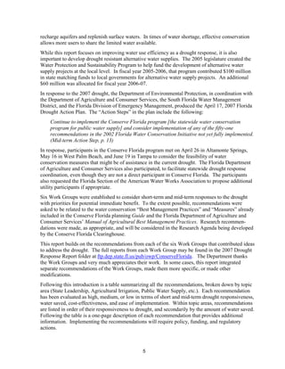 recharge aquifers and replenish surface waters. In times of water shortage, effective conservation
allows more users to share the limited water available.
While this report focuses on improving water use efficiency as a drought response, it is also
important to develop drought resistant alternative water supplies. The 2005 legislature created the
Water Protection and Sustainability Program to help fund the development of alternative water
supply projects at the local level. In fiscal year 2005-2006, that program contributed $100 million
in state matching funds to local governments for alternative water supply projects. An additional
$60 million was allocated for fiscal year 2006-07.
In response to the 2007 drought, the Department of Environmental Protection, in coordination with
the Department of Agriculture and Consumer Services, the South Florida Water Management
District, and the Florida Division of Emergency Management, produced the April 17, 2007 Florida
Drought Action Plan. The “Action Steps” in the plan include the following:
    Continue to implement the Conserve Florida program [the statewide water conservation
    program for public water supply] and consider implementation of any of the fifty-one
    recommendations in the 2002 Florida Water Conservation Initiative not yet fully implemented.
    (Mid-term Action Step, p. 13)
In response, participants in the Conserve Florida program met on April 26 in Altamonte Springs,
May 16 in West Palm Beach, and June 19 in Tampa to consider the feasibility of water
conservation measures that might be of assistance in the current drought. The Florida Department
of Agriculture and Consumer Services also participated, to facilitate statewide drought response
coordination, even though they are not a direct participant in Conserve Florida. The participants
also requested the Florida Section of the American Water Works Association to propose additional
utility participants if appropriate.
Six Work Groups were established to consider short-term and mid-term responses to the drought
with priorities for potential immediate benefit. To the extent possible, recommendations were
asked to be related to the water conservation “Best Management Practices” and “Measures” already
included in the Conserve Florida planning Guide and the Florida Department of Agriculture and
Consumer Services’ Manual of Agricultural Best Management Practices. Research recommen-
dations were made, as appropriate, and will be considered in the Research Agenda being developed
by the Conserve Florida Clearinghouse.
This report builds on the recommendations from each of the six Work Groups that contributed ideas
to address the drought. The full reports from each Work Group may be found in the 2007 Drought
Response Report folder at ftp.dep.state.fl.us/pub/owp/ConserveFlorida. The Department thanks
the Work Groups and very much appreciates their work. In some cases, this report integrated
separate recommendations of the Work Groups, made them more specific, or made other
modifications.
Following this introduction is a table summarizing all the recommendations, broken down by topic
area (State Leadership, Agricultural Irrigation, Public Water Supply, etc.). Each recommendation
has been evaluated as high, medium, or low in terms of short and mid-term drought responsiveness,
water saved, cost-effectiveness, and ease of implementation. Within topic areas, recommendations
are listed in order of their responsiveness to drought, and secondarily by the amount of water saved.
Following the table is a one-page description of each recommendation that provides additional
information. Implementing the recommendations will require policy, funding, and regulatory
actions.



                                                5
 