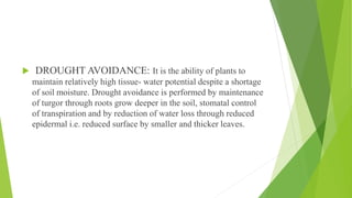  DROUGHT AVOIDANCE: It is the ability of plants to
maintain relatively high tissue- water potential despite a shortage
of soil moisture. Drought avoidance is performed by maintenance
of turgor through roots grow deeper in the soil, stomatal control
of transpiration and by reduction of water loss through reduced
epidermal i.e. reduced surface by smaller and thicker leaves.
 