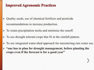 » Quality seeds, use of chemical fertilizer and pesticide
recommendations to increase production.
» To retain precipitation insitu and minimise the runoff.
» To use drought tolerant crops that fit in the rainfall pattern.
» To use integrated water-shed approach for maximizing rain water use.
» “one has to plan for drought management, before planting the
crops even if the forecast is for a good year”
 