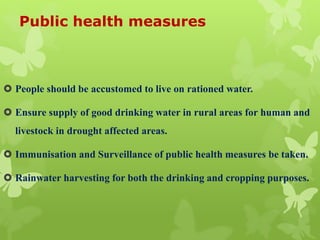Public health measures
 People should be accustomed to live on rationed water.
 Ensure supply of good drinking water in rural areas for human and
livestock in drought affected areas.
 Immunisation and Surveillance of public health measures be taken.
 Rainwater harvesting for both the drinking and cropping purposes.
 
