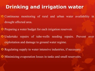 Drinking and irrigation water
 Continuous monitoring of rural and urban water availability in
drought affected area.
 Preparing a water budget for each irrigation reservoir.
 Undertake repairs of tube-wells needing repairs. Prevent over
exploitation and damage to ground water regime.
 Regulating supply to water intensive industries, if necessary.
 Minimizing evaporation losses in tanks and small reservoirs.
 