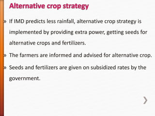 » If IMD predicts less rainfall, alternative crop strategy is
implemented by providing extra power, getting seeds for
alternative crops and fertilizers.
» The farmers are informed and advised for alternative crop.
» Seeds and fertilizers are given on subsidized rates by the
government.
 