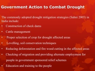 Government Action to Combat Drought
The commonly adopted drought mitigation strategies (Sahni 2003) in
India include:
• Construction of check dams
• Cattle management
• Proper selection of crop for drought affected areas
• Levelling, soil conservation techniques
• Reducing deforestation and fire wood cutting in the affected areas
• Checking of migration and providing alternate employment for
people in government sponsored relief schemes
• Education and training to the people
 