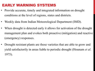 EARLY WARNING SYSTEMS
• Provide accurate, timely and integrated information on drought
conditions at the level of regions, states and districts.
• Weekly data from Indian Meteorological Department (IMD).
• When drought is detected early it allows for activation of the drought
management plan and evokes both proactive (mitigation) and reactive
(emergency) responses.
• Drought resistant plants are those varieties that are able to grow and
yield satisfactorily in areas liable to periodic drought (Hounam et al.
1975).
 