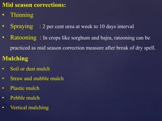 Mid season corrections:
• Thinning
• Spraying : 2 per cent urea at week to 10 days interval
• Ratooning : In crops like sorghum and bajra, ratooning can be
practiced as mid season correction measure after break of dry spell.
Mulching
• Soil or dust mulch
• Straw and stubble mulch
• Plastic mulch
• Pebble mulch
• Vertical mulching
 