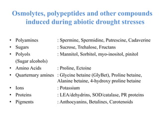 Osmolytes, polypeptides and other compounds
induced during abiotic drought stresses
• Polyamines : Spermine, Spermidine, Putrescine, Cadaverine
• Sugars : Sucrose, Trehalose, Fructans
• Polyols : Mannitol, Sorbitol, myo-inositol, pinitol
(Sugar alcohols)
• Amino Acids : Proline, Ectoine
• Quarternary amines : Glycine betaine (GlyBet), Proline betaine,
Alanine betaine, 4-hydroxy proline betaine
• Ions : Potassium
• Proteins : LEA/dehydrins, SOD/catalase, PR proteins
• Pigments : Anthocyanins, Betalines, Carotenoids
 