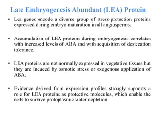 Late Embryogenesis Abundant (LEA) Protein
• Lea genes encode a diverse group of stress-protection proteins
expressed during embryo maturation in all angiosperms.
• Accumulation of LEA proteins during embryogenesis correlates
with increased levels of ABA and with acquisition of desiccation
tolerance.
• LEA proteins are not normally expressed in vegetative tissues but
they are induced by osmotic stress or exogenous application of
ABA.
• Evidence derived from expression profiles strongly supports a
role for LEA proteins as protective molecules, which enable the
cells to survive protoplasmic water depletion.
 
