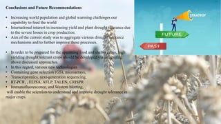 Conclusions and Future Recommendations
• Increasing world population and global warming challenges our
capability to feed the world
• International interest in increasing yield and plant drought tolerance due
to the severe losses in crop production.
• Aim of the current study was to aggregate various drought tolerance
mechanisms and to further improve these processes.
• In order to be prepared for the upcoming food and shelter crisis, high
yielding drought tolerant crops should be developed via integrating
above discussed approaches.
• In this regard, various new technologies
• Containing gene selection (GS), microarrays,
• Transcriptomics, next-generation sequencing,
• RT-PCR, , ELISA, AFLP, TALEN, CRISPR
• Immunofluorescence, and Western blotting,
will enable the scientists to understand and improve drought tolerance in
major crops.
 