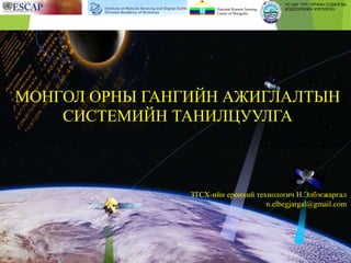 ЗТСХ-ийн ерөнхий технологич Н.Элбэгжаргал
n.elbegjargal@gmail.com
МОНГОЛ ОРНЫ ГАНГИЙН АЖИГЛАЛТЫН
СИСТЕМИЙН ТАНИЛЦУУЛГА
УС ЦАГ УУР, ОРЧНЫ СУДАЛГАА,
МЭДЭЭЛЛИЙН ХҮРЭЭЛЭНNational Remote Sensing
Center of Mongolia
 