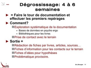 Dégrossissage: 4 à 6 semaines = Faire le tour de documentation et effectuer les premiers repérages Comment? Exploration systématique de la documentation Bases de données en psycho ergo Bibliothèques pour les livres Prise de contact avec le terrain Sortie = Rédaction de fiches par livres, articles, sources… Fiches d’information pour les contacts sur le terrain Fiches d’idées pour hypothèses Problématique provisoire. Eric Brangier  