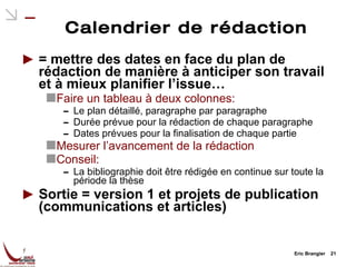 Calendrier de rédaction = mettre des dates en face du plan de rédaction de manière à anticiper son travail et à mieux planifier l’issue… Faire un tableau à deux colonnes: Le plan détaillé, paragraphe par paragraphe Durée prévue pour la rédaction de chaque paragraphe Dates prévues pour la finalisation de chaque partie Mesurer l’avancement de la rédaction Conseil: La bibliographie doit être rédigée en continue sur toute la période la thèse Sortie = version 1 et projets de publication (communications et articles) Eric Brangier  