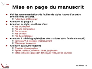 Mise en page du manuscrit Voir les recommandations de feuilles de styles issues d’un autre séminaire de doctorat. Fichier type à télécharger Attention au plagiat ! Attention au style, une thèse n’est: Pas un pamphlet Pas une improvisation Pas un roman Pas un cours Pas du remplissage Attention à la bibliographie (lors des citations et en fin de manuscrit) Normes APA à respecter impérativement Télécharger les normes. Attention aux numérotations Chapitres et paragraphes Figures, tableaux, schémas, cartes, graphiques Notes en bas des pages (on doit pouvoir retrouver les sources) Eric Brangier  