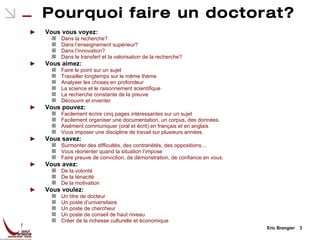 Pourquoi faire un doctorat? Vous vous voyez: Dans la recherche? Dans l’enseignement supérieur? Dans l’innovation? Dans le transfert et la valorisation de la recherche? Vous aimez: Faire le point sur un sujet Travailler longtemps sur le même thème Analyser les choses en profondeur La science et le raisonnement scientifique La recherche constante de la preuve Découvrir et inventer Vous pouvez: Facilement écrire cinq pages intéressantes sur un sujet Facilement organiser une documentation, un corpus, des données. Aisément communiquer (oral et écrit) en français et en anglais Vous imposer une discipline de travail sur plusieurs années. Vous savez: Surmonter des difficultés, des contrariétés, des oppositions… Vous réorienter quand la situation l’impose Faire preuve de conviction, de démonstration, de confiance en vous. Vous avez: De la volonté De la ténacité De la motivation Vous voulez: Un titre de docteur Un poste d’universitaire Un poste de chercheur Un poste de conseil de haut niveau Créer de la richesse culturelle et économique Eric Brangier  