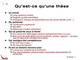 Qu’est-ce qu’une thèse Un travail Long: plusieurs années Exigeant: qualité scientifique Astreignant: manque de disponibilité pour les autres (famille, amis…) De recherche Construction progressive Mal défini Débat avec d’autres chercheurs Qui se présente sous la forme D’un document (200 pages) soutenu publiquement face à un jury Mais aussi de publications (communications, articles, rapports…) en liens avec le sujet et les résultats de la thèse. Qui souligne des compétences De très haut niveau De rang international Et est un sésame reconnu pour L’accès aux carrières de la recherche Des responsabilités institutionnelles importantes (administration & entreprise) Eric Brangier  