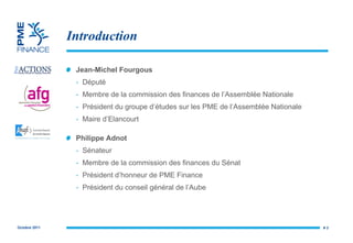 Introduction Jean-Michel Fourgous Député Membre de la commission des finances de l’Assemblée Nationale Président du groupe d’études sur les PME de l’Assemblée Nationale Maire d’Elancourt Philippe Adnot  Sénateur Membre de la commission des finances du Sénat Président d’honneur de  PME Finance Président du conseil général de l’Aube #  