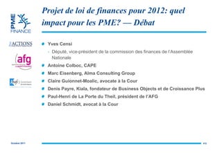 Projet de loi de finances pour 2012: quel impact pour les PME? — Débat Yves Censi Député, v ice-président de la commission des finances de l’Assemblée Nationale Antoine Colboc, CAPE  Marc Eisenberg, Alma Consulting Group Claire  Guionnet-Moalic, avocate à la Cour Denis Payre, Kiala, fondateur de Business Objects et de Croissance Plus Paul-Henri de La Porte du Theil, président de l’AFG Daniel Schmidt, avocat à la Cour #  