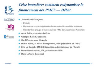 Crise boursière: comment redynamiser le financement des PME?  — Débat Jean-Michel Fourgous Député Membre de la commission des finances de l’Assemblée Nationale Président du groupe d’études sur les PME de l’Assemblée Nationale Anne Tolila, avocate à la Cour Georges Karam, Sequans Cyril Zimmerman, Hi-Media Muriel Faure, IT Asset Management, vice-présidente de l’AFG Eric Le Boulch, CM-CIC Securities, administrateur de l’Amafi Dominique Leblanc, IFA, président de l’IPA Marc Lefèvre, Euronext #  
