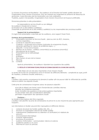 La réunion d'ouverture est facultative : les auditeurs et la Direction de l'entité auditée décident de
l'organisation d'une réunion d'ouverture. Pour les missions qui exigeraient la présence de beaucoup de
personnes, il peut être plus aisé de transmettre une note explicative.
Toutefois, quand c'est possible, l'organisation d'une réunion d'ouverture est toujours préférable.
Personnes présentes à cette présentation :
le responsable du service d'audit ou son délégué
les auditeurs chargés de la mission
la Direction de ou des entité(s) auditée(s)
l'ensemble du personnel de ou des entité(s) auditée(s) ou les responsables des processus audités
Support de la présentation :
Il s'agit d'une présentation orale faite par les auditeurs, avec support Power Point.
Contenu de la présentation :
1. Présentation succincte du Service d'audit : place au sein du MCF, missions,
normes respectées,...
2. Contexte et objectifs de la mission
Contexte = le pourquoi de la mission (exécution du programme d'audit,
demande spécifique en raisons de problèmes aigus,...)
Objectifs = le but de la mission
3. Etendue de la mission : entité(s) concernée(s) ou processus concerné(s)
4. Déroulement de la mission
5. Présentation de la méthodologie
6. Rapport
7. Evaluation
8. Plan d'action et suivi de la mission
9. Planning
10. Contacts
Après la présentation, les auditeurs répondent aux questions des audités.
5. RÉCOLTE D'INFORMA TIONS (PRISE DE CONNAISSANCE DU DOMAINE AUDITÉ)
Cette étape est une des plus importantes d'une mission d'audit.
La durée de la prise de connaissance varie en fonction de différents éléments : complexité du sujet, profil
de l'auditeur, existence d'audits antérieurs,...
But :
L'auditeur doit prendre connaissance du domaine à auditer afin de pouvoir bâtir le référentiel de contrôle
interne et définir les objectifs d'audit.
Cette prise de connaissance s'organise autour de plusieurs objectifs :
avoir dès le départ une bonne vision d'ensemble des contrôles internes
identifier les problèmes essentiels
éviter d'omettre des questions et des préoccupations importantes
ne pas tomber dans des considérations abstraites
permettre l'organisation des opérations d'audit
Contenu :
La récolte d'informations doit être organisée.
L'auditeur doit planifier sa prise de connaissance et prévoir le ou les moyens les plus appropriés pour
l'acquérir.
Les informations à récolter peuvent être regroupées en différents thèmes:
1. contexte structurel de l'entité auditée (AG, DG,...)
2. structure et organisation internes de l'entité auditée
3. organigramme (établissement ou obtention et vérification) et relations de
pouvoirs
4. environnement informatique
5. contexte réglementaire
6. processus et procédures
7. système d'information : communication interne et externe
8. problèmes passés ou en cours
9. réformes en cours ou prévues
 