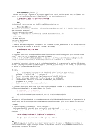 Sixième étape (colonne 7):
L'auditeur se contente d'indiquer si le dispositif de contrôle interne identifié existe (oui) ou n'existe pas
(non). On ne regarde que l'existence du dispositif et non son fonctionnement.
7. DÉTERMINATION DES OBJECTIFS D'AUDIT
But :
Restreindre le champ couvert par le référentiel de contrôle interne.
Première étape :
Hiérarchiser les risques du référentiel : mesure de la probabilité (causes) et de l'impact (conséquences)
des risques par les audités.
Comment attribuer les cotes ?
Tant pour la probabilité que pour l'impact, l'échelle de cotation va de 1 à 4 :
1 = très faible
2 = faible à moyen
3 = moyen à important
4 = très important
La cotation est effectuée par les audités mais les auditeurs peuvent, en fonction de leur appréciation des
risques, modifier la cotation (à la hausse comme à la baisse).
8. RAPPORTD'ORIENTA TION
But :
Le rapport d'orientation permet de définir et de formaliser les axes d'investigation de la mission et ses
limites ; il les exprime en objectifs à atteindre par l'audit.
Le but de ce document n'est pas de décrire les travaux ou techniques spécifiques mais de préciser les
points qui seront analysés lors de la mission (voir phase de réalisation de la mission).
Le rapport d'orientation est une sorte de contrat de prestations de service entre les audités et le service
d'audit ; un compromis entre les attentes (de la Direction, du demandeur et des audités) et les capacités
en temps et compétences des auditeurs.
Contenu :
1. Reprendre les objectifs d'audit déterminés en les formulant de la manière
suivante : " s'assurer que… ", " apprécier si... ".
2. Prendre en compte les priorités et préoccupations d'actualité de l'entité
3. Prendre en compte les objectifs incontournables du service d'audit
4. Déterminer les ressources, humaines et matérielles, nécessaires à la
réalisation de la mission
5. Etablir un calendrier d'exécution de la mission
Le rapport d'orientation fera l'objet d'une validation par l'entité auditée, et ce, afin de canaliser leur
adhésion positive et active au travail du service d'audit.
9. LE PROGRAMME DE TRAVAIL
Le programme de travail constitue la base de la phase de réalisation.
But :
Il s'agit d'un document interne au service dans lequel on procède à la détermination, la répartition et la
planification des tâches qui permettront aux auditeurs d'atteindre les objectifs du rapport d'orientation.
Contenu :
Le programme de travail reprend 2 points essentiels :
- les travaux d'audit à accomplir pour atteindre les objectifs d'audit
- les techniques, outils dont il faut envisager l'utilisation : diagramme de circulation, sondage statistique,
entretien,...
10. LE QUESTIONNAIRE DE CONTRÔLE INTERNE (Q.C.I)
Le QCI est un document interne utilisé par les auditeurs.
But :
Le QCI est le guide de l'auditeur pour réaliser son programme de travail et il doit donc permettre de
réaliser l'observation la plus complète possible. L'objectif est d'évaluer le dispositif de contrôle interne
pour chaque opération " à risques ".
 