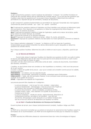 Contenu :
Le QCI comporte les questions visant à analyser les opérations " à risques " et à vérifier l'existence et
l'efficacité des contrôles définis dans le référentiel de contrôle interne. Ce ne sont pas des questions que
l'auditeur pose mais les questions qu'il va se poser et pour lesquelles il déterminera les outils qui
permettront d'y répondre tel que les entretiens, l'analyse de documents…
Le QCI comporte 5 questions fondamentales qui permettent de regrouper l'ensemble des interrogations
concernant les points de contrôle : qui - quoi - où - quand - comment
Qui ? regroupe les questions relatives à l'opérateur qu'il faut identifier avec précision et déterminer quels
sont ses pouvoirs. Pour répondre à ces questions on utilise les organigrammes hiérarchiques et
fonctionnels, les analyses de postes...
Quoi ? regroupe les questions relatives à l'objet de l'opération, quelle est la nature de la tâche, quelle
est la nature du produit fabriqué, du contrôle.
Où ? concerne les endroits où se déroule l'opération
Quand ? regroupe les questions relatives au temps : début, fin, durée, périodicité,...
Comment ? regroupe les questions relatives à la description du mode opératoire, comment se réalise la
tâche.
Pour chaque opération cataloguée " à risques " on élabore un QCI sur base des 5 questions
fondamentales qui permettent d'identifier les tâches élémentaires à partir desquelles on déduit les
questions de contrôle interne.
Pour chaque question l'auditeur détermine les outils à mettre en œuvre pour y répondre, quand et par
qui.
11. LE TRAVAIL DE TERRAIN
Durant cette phase il s'agit pour l'auditeur de répondre aux questions du QCI. Les outils à mettre
en œuvre sont déterminés dans le QCI mais il se peut que lors de la phase de terrain un outil s'avère
inapproprié et qu'il faille en choisir un autre.
Les outils vont des observations aux différentes sortes de tests : analyse de documents, réconciliation
des données, entretiens,...
L'auditeur ne peut jamais baser ses constats sur des hypothèses ou intuitions, il doit avoir des preuves
de ce qu'il avance.
Il existe 4 critères de qualité de la preuve : pour qu'un constat soit considéré comme prouvé et valable,
la preuve doit être :
PERTINENTE = en relation avec les objectifs d'audit
SUFFISANTE = fonctionnelle, appropriée et probante, présentant assez d'information
CONCLUANTE = fiable, elle doit permettre d'aboutir à une conclusion aussi précise que possible et
certitude de la qualité de la source
UTILE = répondant aux objectifs de l'organisation
Les preuves peuvent être classées en 4 catégories :
- La preuve physique : c'est ce que l'on voit, constate = observation.
- La preuve testimoniale : témoignages. C'est une preuve très fragile qui
doit toujours être recoupée et validée par d'autres preuves
- La preuve documentaire : pièces comptables, procédures écrites,
comptes-rendus, notes,…faire attention à la qualité du document et à
l'analyse qu'on en fait
- La preuve analytique : résulte de calculs, rapprochements, déductions et
comparaisons diverses. Les aléas ici se cumulent : ceux liés aux
documents, témoignages à partir desquels on va réaliser l'analyse ainsi
que les erreurs de calculs et de déductions de l'auditeur lui-même.
12. LA FRAP = Feuille de Révélation et d'Analyse de Problème
Durant la phase de terrain, pour chaque dysfonctionnement constaté, l'auditeur rédige une FRAP.
But :
La FRAP est un document normalisé qui va conduire et structurer le raisonneme nt de l'auditeur jusqu'à la
formulation de la recommandation. Les FRAP serviront également de base pour la rédaction du rapport.
Forme :
La FRAP reproduit les différentes phases du raisonnement dans leur ordre chronologique et logique.
 