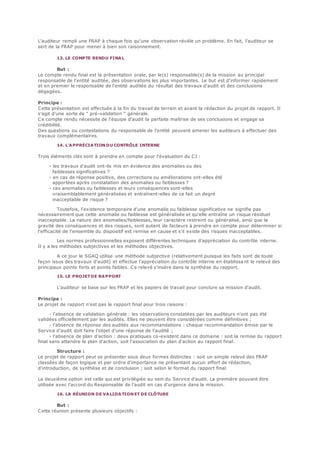 L'auditeur rempli une FRAP à chaque fois qu'une observation révèle un problème. En fait, l'auditeur se
sert de la FRAP pour mener à bien son raisonnement.
13. LE COMPTE RENDU FINAL
But :
Le compte rendu final est la présentation orale, par le(s) responsable(s) de la mission au principal
responsable de l'entité auditée, des observations les plus importantes. Le but est d'informer rapidement
et en premier le responsable de l'entité auditée du résultat des travaux d'audit et des conclusions
dégagées.
Principe :
Cette présentation est effectuée à la fin du travail de terrain et avant la rédaction du projet de rapport. Il
s'agit d'une sorte de " pré-validation " générale.
Ce compte rendu nécessite de l'équipe d'audit la parfaite maîtrise de ses conclusions et engage sa
crédibilité.
Des questions ou contestations du responsable de l'entité peuvent amener les auditeurs à effectuer des
travaux complémentaires.
14. L'APPRÉCIATION DU CONTRÔLE INTERNE
Trois éléments clés sont à prendre en compte pour l'évaluation du CI :
- les travaux d'audit ont-ils mis en évidence des anomalies ou des
faiblesses significatives ?
- en cas de réponse positive, des corrections ou améliorations ont-elles été
apportées après constatation des anomalies ou faiblesses ?
- ces anomalies ou faiblesses et leurs conséquences sont-elles
vraisemblablement généralisées et entraînent-elles de ce fait un degré
inacceptable de risque ?
Toutefois, l'existence temporaire d'une anomalie ou faiblesse significative ne signifie pas
nécessairement que cette anomalie ou faiblesse est généralisée et qu'elle entraîne un risque résiduel
inacceptable. La nature des anomalies/faiblesses, leur caractère restreint ou généralisé, ainsi que la
gravité des conséquences et des risques, sont autant de facteurs à prendre en compte pour déterminer si
l'efficacité de l'ensemble du dispositif est remise en cause et s'il existe des risques inacceptables.
Les normes professionnelles exposent différentes techniques d'appréciation du contrôle interne.
Il y a les méthodes subjectives et les méthodes objectives.
A ce jour le SGAQ utilise une méthode subjective (relativement puisque les faits sont de toute
façon issus des travaux d'audit) et effectue l'appréciation du contrôle interne en établissa nt le relevé des
principaux points forts et points faibles. Ce relevé s'insère dans la synthèse du rapport.
15. LE PROJETDE RAPPORT
L'auditeur se base sur les FRAP et les papiers de travail pour conclure sa mission d'audit.
Principe :
Le projet de rapport n'est pas le rapport final pour trois raisons :
- l'absence de validation générale : les observations constatées par les auditeurs n'ont pas été
validées officiellement par les audités. Elles ne peuvent être considérées comme définitives ;
- l'absence de réponse des audités aux recommandations : chaque recommandation émise par le
Service d'audit doit faire l'objet d'une réponse de l'audité ;
- l'absence de plan d'action : deux pratiques co-existent dans ce domaine : soit la remise du rapport
final sans attendre le plan d'action, soit l'association du plan d'action au rapport final.
Structure :
Le projet de rapport peut se présenter sous deux formes distinctes : soit un simple relevé des FRAP
classées de façon logique et par ordre d'importance ne présentant aucun effort de rédaction,
d'introduction, de synthèse et de conclusion ; soit selon le format du rapport final.
La deuxième option est celle qui est privilégiée au sein du Service d'audit. La première pouvant être
utilisée avec l'accord du Responsable de l'audit en cas d'urgence dans la mission.
16. LA RÉUNION DE VA LIDATION ET DE CLÔTURE
But :
Cette réunion présente plusieurs objectifs :
 