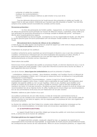- présenter et valider les constats ;
- expliquer les recommandations ;
- fixer les modalités pratiques relatives au plan d'action et au suivi de la
mission.
Tous les éléments découverts lors de l'audit doivent être présentés et validés par l'audité. Le
rapport final ne doit pas contenir d'éléments qui n'auraient pas été présentés à l'audité. Tout doit être
compris et les audités doivent reconnaître les constats comme exacts.
Personnes présentes :
- le choix des participants de l'entité auditée : logiquement, on retrouvera lors de la réunion
de clôture les personnes ayant participé à la réunion de début de mission. Cependant, il faut veiller à ce
que participent les personnes nécessaires à un échange complet et détaillé des points " techniques "
décrits dans l'exposé général du rapport.
- la représentation du Service d'audit : la présence ou non du responsable de l'Audit, son rôle dans
la réunion peuvent jouer lors de la présentation afin de marquer l'entité auditée sur l'importance de
l'Audit.
Déroulement de la réunion de clôture et de validation :
L'ordre du jour de cette réunion est l'examen du projet de rapport qui a été remis à chaque participant,
au moins 5 jours ouvrables avant la réunion.
Présentation du projet par les auditeurs
L'auditeur présente les points essentiels qui seront évoqués et illustrera ceux-ci par des constats précis.
L'auditeur commencera si nécessaire par une brève explication des processus en place. Ensuite, il
abordera les points forts ou satisfaisants qui n'ont pas fait l'objet de FRAP et finira par les
dysfonctionnements en fonction de leur importance.
Observations des audités
Dans le souci d'une participation des audités au processus d'audit, un droit de réponse de ceux -ci sur le
projet de rapport est rendu possible. Celui-ci peut être informel et oral lors de la réunion de clôture. Il
peut également être écrit et formel.
Lors de la réunion, deux types de contestations peuvent se présenter à l'auditeur :
- contestations relatives aux constats : deux situations possibles: soit l'auditeur fournit un élément de
preuve et la contestation s'éteint, soit il n'est pas en mesure de fournir cet élément et il est préférable
d'abandonner le point litigieux.
- contestations relatives aux recommandations : comme il s'agit d'un Projet, l'audité peut
éventuellement suggérer autre chose. L'audité reste le spécialiste du sujet audité. Sa proposition peut
englober des aspects oubliés ou non vus par l'auditeur. Dans ce cas, l'auditeur peut modifier voire
annuler le contenu de son texte sur un point si l'audité le convainc. Cela ne doit pas l'empêcher de
maintenir son texte s'il n'est pas convaincu. N'oublions pas que l'audité a toujours le droit de refuser une
recommandation lors de sa réponse écrite. En effet, l'audité pourra encore réagir aux recommandations
lors de ses commentaires écrits et/ou lors de l'élaboration de son plan d'action.
Modalités relatives au plan d'action et au suivi
Les auditeurs préciseront, lors de cette réunion, la date de remise des commentaires écrits (si
nécessaire) sur les constats et les recommandations et les modalités relatives au plan d'action (date de
remise, insertion ou non dans le rapport, nom du responsable). Le processus de suivi sera également
brièvement présenté.
La réunion de validation doit faire l'objet d'un compte rendu intégrant toutes les remarques sur les
constats et les recommandations. Ce compte rendu est envoyé pour approbation à l'audité.
17. LE RAPPORTD'AUDITFINAL
Le rapport d'audit final ne peut être rédigé que lorsque les audités ont remis leurs commentaires
écrits, si prévus lors de la réunion de validation.
Principes généraux du rapport d'audit :
- le rapport doit être complet, constructif, objectif et clair. La signature du rapport par le
responsable donne l'exemple de responsabilité: le responsable de l'Audit assume personnellement toutes
les conséquences des travaux de ses subordonnés. Même en cas de conclusions positives, un rapport doit
 
