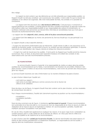 être rédigé.
- le rapport ne doit contenir que des éléments qui ont été présentés aux responsables audités. Le
Rapport d'audit ne doit pas constituer une surprise pour les audités. C'est à cette fin que la réunion de
validation et de clôture est organisée. Elle rend indiscutable les faits, les constats et si possible les
conclusions.
- Le rapport doit être structuré pour des lecteurs différents. C'est pourquoi, il comprend un
exposé général et une synthèse. L'exposé général doit être complet et technique et app orter toutes les
informations utiles aux responsables audités et aux responsables des actions à entreprendre. La
synthèse s'adresse à des personnes qui doivent être informées et sensibilisées mais qui n'ont pas à
résoudre les dysfonctionnements relevés.
- Le rapport doit être objectif, clair, concis, utile et le plus convaincant possible .
- Le rapport doit être revu par au moins une personne du Service d'audit qui n'a pas participé à sa
rédaction.
Le rapport d'audit a deux objectifs distincts :
- il s'agit d'un document d'information pour la hiérarchie. L'audit donne à celle -ci une assurance sur la
maîtrise du domaine audité. Le document à fournir ne contient que des indications générales. Il reprend
clairement une identification des risques relevés et indique les mesures à prendre ;
- il s'agit d'un outil de travail pour les audités. C'est à partir du Rapport que l'audité prend les mesures
correctrices. Pour ce faire, le document doit reprendre l'analyse et le détail des constats et des
observations ainsi que des recommandations précises.
18. PLAN D'ACTION
Le service d'audit n'ayant ni l'autorité ni la responsabilité de mettre en place dans les entités
auditées les recommandations qu'il a faites, il est demandé à la Direction de ces entités d'élabore r des
plans d'action visant à mettre en œuvre les recommandations, c'est-à-dire de prendre des mesures pour
gérer les risques.
Le service d'audit transmet une note d'information sur la manière d'élaborer les plans d'action.
Le plan d'action élaboré par l'audité est :
- soit inséré au rapport ;
- soit remis à une date ultérieure comme convenu lors de la réunion de
clôture et de validation.
Dans les deux cas de figure, le rapport d'audit final doit contenir soit le plan d'action, so it les modalités
de remise future de celui-ci.
Pour chaque recommandation, l'audité doit clairement exprimer sa position sur les recommandations :
- acceptation ;
- acceptation partielle ;
- refus.
Dans les deux premiers cas de figure, il mentionne qui fera quoi et quand. Chaque recommandation
est numérotée et en face de celle-ci, on trouvera le nom du responsable de la mise en œuvre, la date de
réalisation de la mise en œuvre et l'opération à réaliser. En cas d'acceptation partielle, l'audité doit
expliquer pourquoi l'acceptation n'est pas totale.
En cas de refus, l'audité doit également en expliquer les raisons. Il ne peut s'agir d'une contestation du
constat puisque celui-ci a été validé lors de la réunion de clôture. Un refus peut être le reflet d'un
manque de qualité ou de réalisme de la recommandation.
Le plan d'action doit être validé par le service d'audit. Ce dernier doit émettre des observations s'il
estime le plan d'action partiellement ou totalement insuffisant. Le responsable du service audité y
apporte alors les modifications nécessaires.
 
