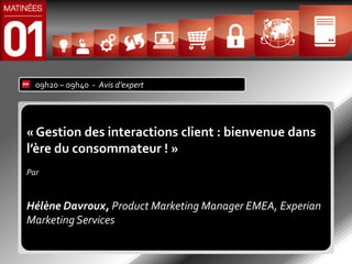 09h20 – 09h40 - Avis d’expert




« Gestion des interactions client : bienvenue dans
l’ère du consommateur ! »
Par


Hélène Davroux, Product Marketing Manager EMEA, Experian
Marketing Services
 