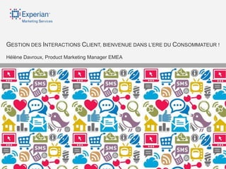 GESTION DES INTERACTIONS CLIENT, BIENVENUE DANS L‟ERE DU CONSOMMATEUR !
    Hélène Davroux, Product Marketing Manager EMEA




©2012 Experian Limited. All rights reserved. Experian and the marks used herein are service marks or registered trademarks of Experian Limited.
 Other products and company names mentioned may be the trademarks of their respective owners. No part of this copyrighted work may be reproduced, modified, or distributed in any form or manner without prior written permission of Experian Limited.
 Experian Public.
 