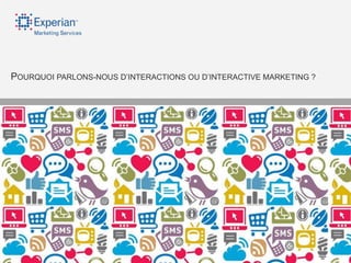 POURQUOI PARLONS-NOUS D‟INTERACTIONS OU D‟INTERACTIVE MARKETING ?




©2012 Experian Limited. All rights reserved. Experian and the marks used herein are service marks or registered trademarks of Experian Limited.
 Other products and company names mentioned may be the trademarks of their respective owners. No part of this copyrighted work may be reproduced, modified, or distributed in any form or manner without prior written permission of Experian Limited.
 Experian Public.
 