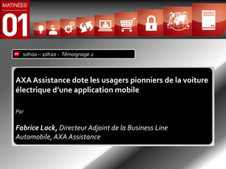 10h00 – 10h20 - Témoignage 2



AXA Assistance dote les usagers pionniers de la voiture
électrique d’une application mobile

Par

Fabrice Lock, Directeur Adjoint de la Business Line
Automobile, AXA Assistance
 