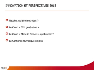 INNOVATION ET PERSPECTIVES 2013



  Navaho, qui sommes-nous ?

  Le Cloud « 3ème génération »

  Le Cloud « Made in France », quel avenir ?

  La Confiance Numérique en plus
 