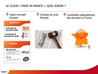 LE CLOUD « MADE IN FRANCE », QUEL AVENIR ?


        Cadre normatif             Contrats de droit   Localisation géographique
        français                   français            des données en France
       AGRÉMENTS


 Archivage de
 données d’Etat

 Archivage de
données de santé



        NORMES


  NF-Z42-013
  Enregistrement, stockage
  et restitution de
  documents électroniques


 NF 461
 Certification des SAE (Systèmes
 d’Archivage Electroniques)
 