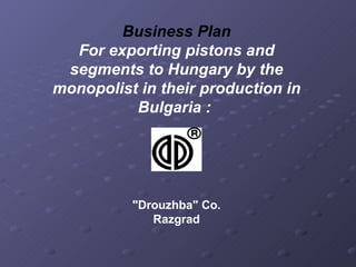 Business Plan For exporting pistons and segments to Hungary by the monopolist in their production in Bulgaria :   &quot;Drouzhba&quot; Co. Razgrad 
