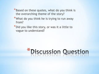 * Based on these quotes, what do you think is
 the overarching theme of the story?
* What do you think he is trying to run away
 from?
* Did you like this story, or was it a little to
 vague to understand?




          *
 