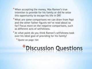 * When accepting the money, Was Ramon’s true
 intention to provide for his family or did he seize
 this opportunity to escape his life in DR?
* What are some comparisons we can draw from Papi
 and the other father figures we’ve read about so
 far? Focus more on the negative comparisons, such
 as different acts of selfishness.
* At what point do you think Ramon’s selfishness took
 over his ideal goal of providing for his family?
  * Quote on page 164

        *
 