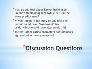 * How do you feel about Ramon bashing on
 Eulalio’s freeloading meanwhile he is in the
 same predicament?
* At what point in the story do you feel like
 Ramon could have “swallowed” his
 pride, which would have altered his life?
* To what other Latino characters does Ramon’s
 ego and pride mostly relate to?



       *
 