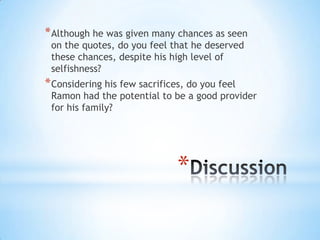 * Although he was given many chances as seen
 on the quotes, do you feel that he deserved
 these chances, despite his high level of
 selfishness?
* Considering his few sacrifices, do you feel
 Ramon had the potential to be a good provider
 for his family?




                               *
 