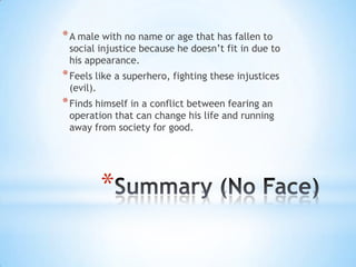 * A male with no name or age that has fallen to
 social injustice because he doesn’t fit in due to
 his appearance.
* Feels like a superhero, fighting these injustices
 (evil).
* Finds himself in a conflict between fearing an
 operation that can change his life and running
 away from society for good.




           *
 