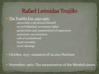  The Trujillo Era: 1930-1961:
      personality cult around himself
      no civil liberties; no human rights
      persecution and assassination of opponents
      systematic use of torture
      cult of motherhood
      hyper sexuality
      racist ideology


 October, 1937: massacre of 20,000 Haitians


 November, 1960: The assassination of the Mirabal sisters
 