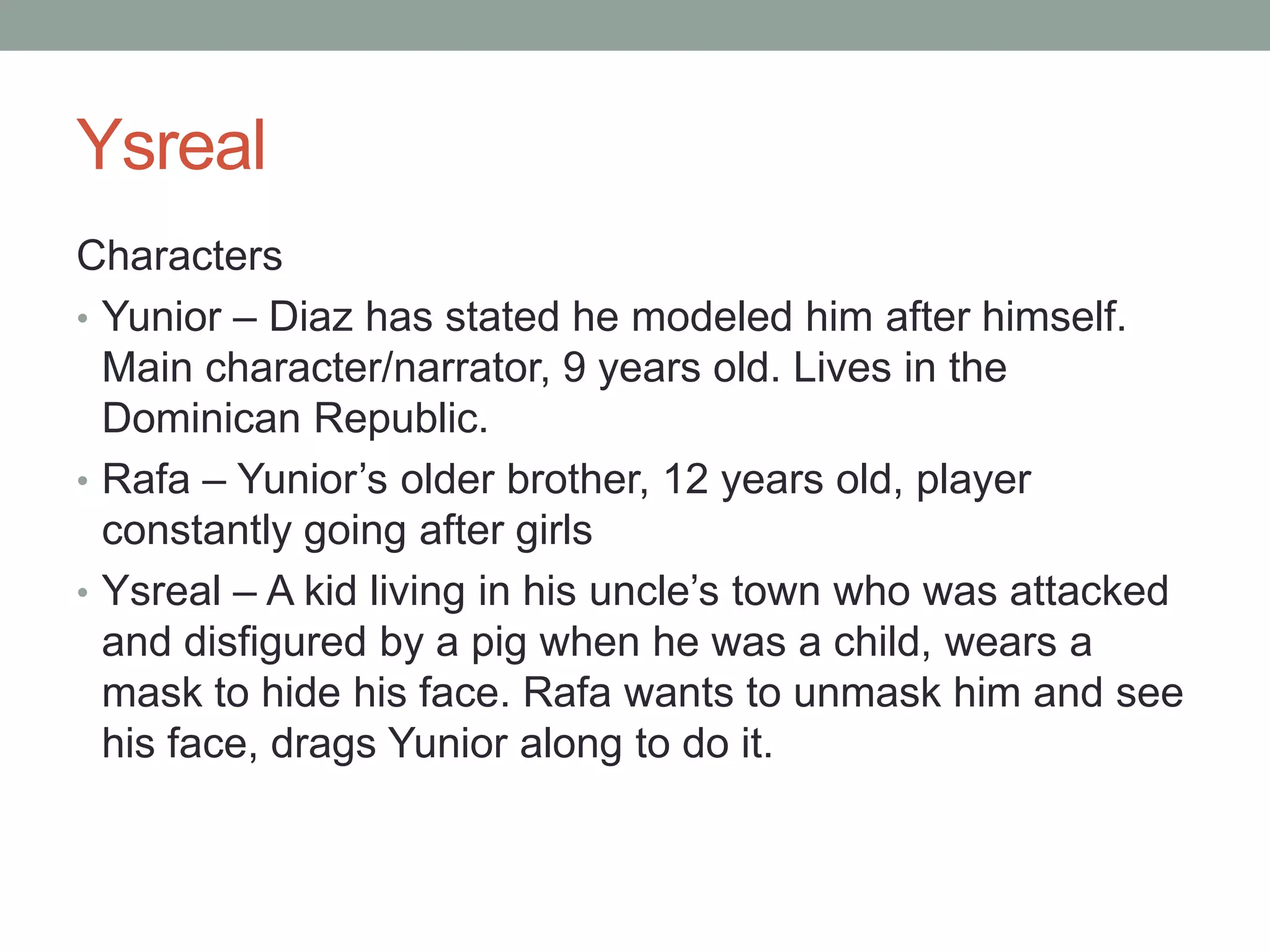 Ysreal
Characters
• Yunior – Diaz has stated he modeled him after himself.
  Main character/narrator, 9 years old. Lives in the
  Dominican Republic.
• Rafa – Yunior’s older brother, 12 years old, player
  constantly going after girls
• Ysreal – A kid living in his uncle’s town who was attacked
  and disfigured by a pig when he was a child, wears a
  mask to hide his face. Rafa wants to unmask him and see
  his face, drags Yunior along to do it.
 