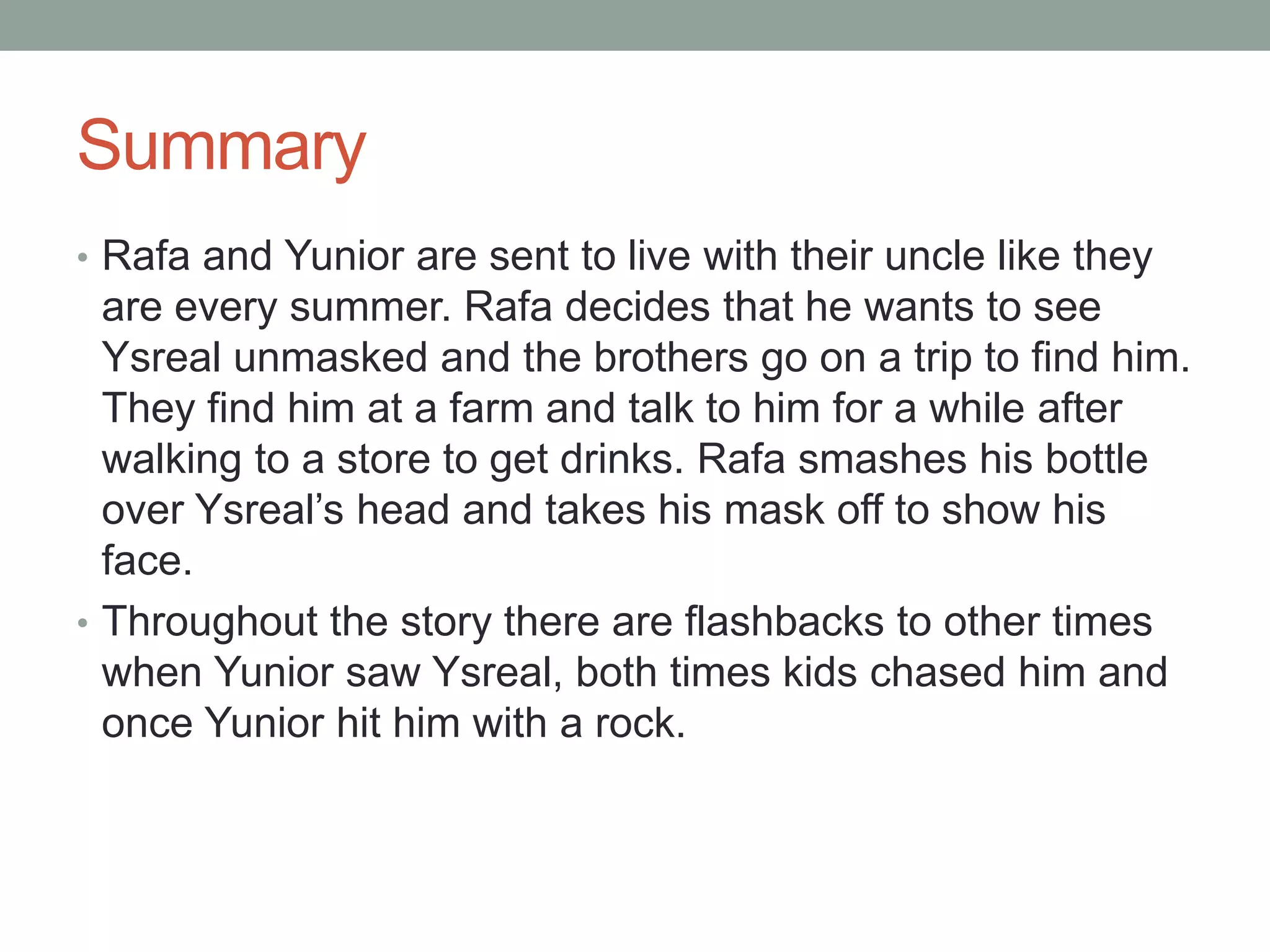 Summary
• Rafa and Yunior are sent to live with their uncle like they
  are every summer. Rafa decides that he wants to see
  Ysreal unmasked and the brothers go on a trip to find him.
  They find him at a farm and talk to him for a while after
  walking to a store to get drinks. Rafa smashes his bottle
  over Ysreal’s head and takes his mask off to show his
  face.
• Throughout the story there are flashbacks to other times
  when Yunior saw Ysreal, both times kids chased him and
  once Yunior hit him with a rock.
 