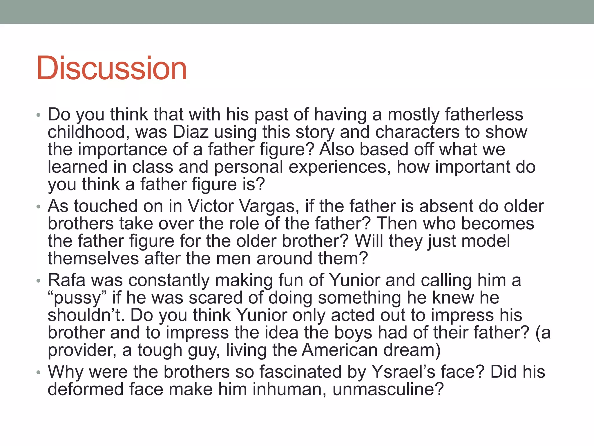 Discussion
• Do you think that with his past of having a mostly fatherless
  childhood, was Diaz using this story and characters to show
  the importance of a father figure? Also based off what we
  learned in class and personal experiences, how important do
  you think a father figure is?
• As touched on in Victor Vargas, if the father is absent do older
  brothers take over the role of the father? Then who becomes
  the father figure for the older brother? Will they just model
  themselves after the men around them?
• Rafa was constantly making fun of Yunior and calling him a
  “pussy” if he was scared of doing something he knew he
  shouldn’t. Do you think Yunior only acted out to impress his
  brother and to impress the idea the boys had of their father? (a
  provider, a tough guy, living the American dream)
• Why were the brothers so fascinated by Ysrael’s face? Did his
  deformed face make him inhuman, unmasculine?
 